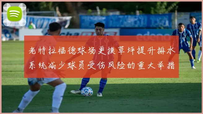 老特拉福德球场更换草坪提升排水系统减少球员受伤风险的重大举措