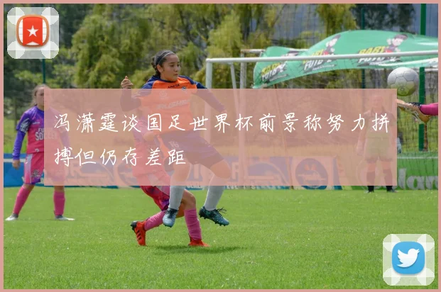 冯潇霆谈国足世界杯前景称努力拼搏但仍存差距