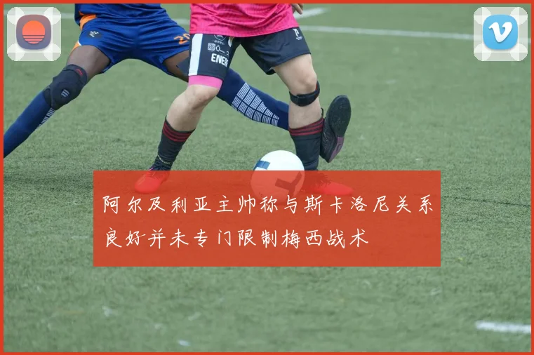 阿尔及利亚主帅称与斯卡洛尼关系良好并未专门限制梅西战术