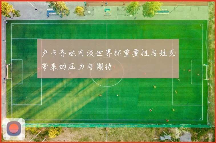 卢卡齐达内谈世界杯重要性与姓氏带来的压力与期待