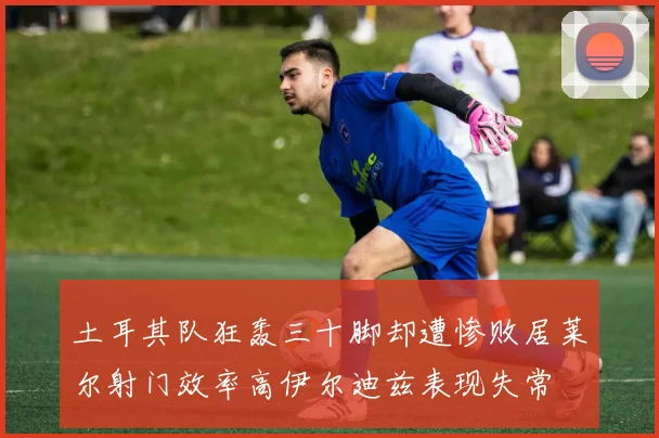 土耳其队狂轰三十脚却遭惨败居莱尔射门效率高伊尔迪兹表现失常