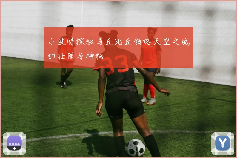 小波特探秘马丘比丘领略天空之城的壮丽与神秘