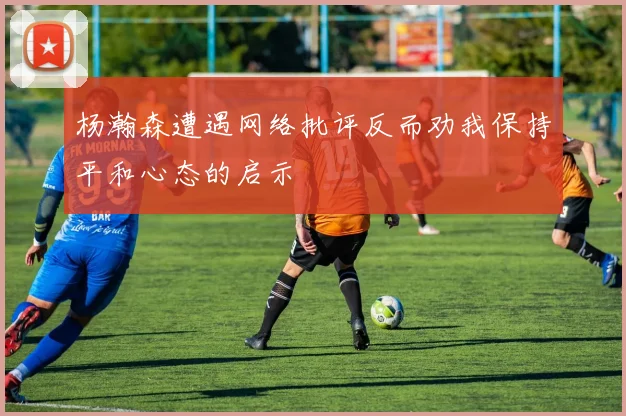 杨瀚森遭遇网络批评反而劝我保持平和心态的启示