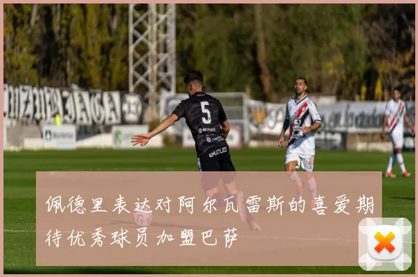 佩德里表达对阿尔瓦雷斯的喜爱期待优秀球员加盟巴萨